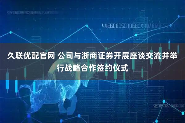 久联优配官网 公司与浙商证券开展座谈交流并举行战略合作签约仪式