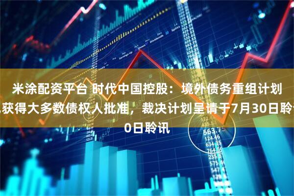 米涂配资平台 时代中国控股：境外债务重组计划已获得大多数债权人批准，裁决计划呈请于7月30日聆讯