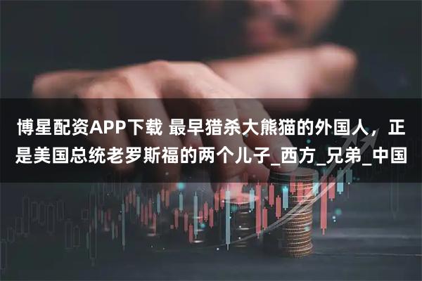 博星配资APP下载 最早猎杀大熊猫的外国人，正是美国总统老罗斯福的两个儿子_西方_兄弟_中国