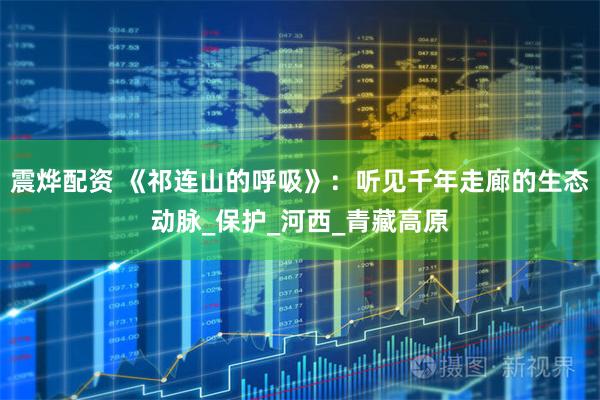 震烨配资 《祁连山的呼吸》：听见千年走廊的生态动脉_保护_河西_青藏高原