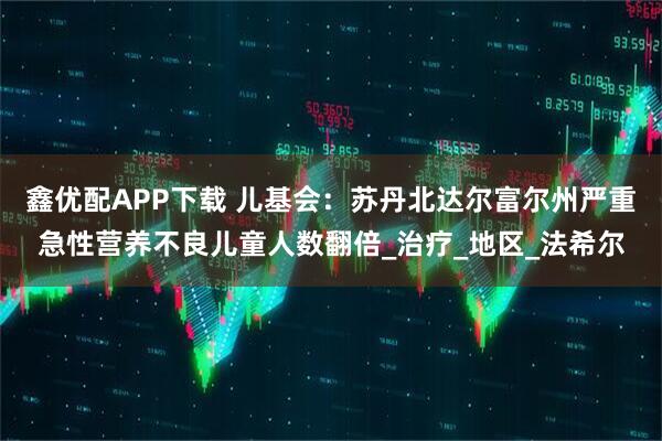鑫优配APP下载 儿基会：苏丹北达尔富尔州严重急性营养不良儿童人数翻倍_治疗_地区_法希尔