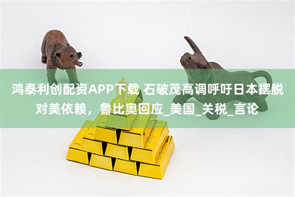 鸿泰利创配资APP下载 石破茂高调呼吁日本摆脱对美依赖，鲁比奥回应_美国_关税_言论