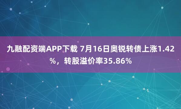 九融配资端APP下载 7月16日奥锐转债上涨1.42%，转股溢价率35.86%