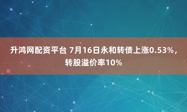 升鸿网配资平台 7月16日永和转债上涨0.53%，转股溢价率10%
