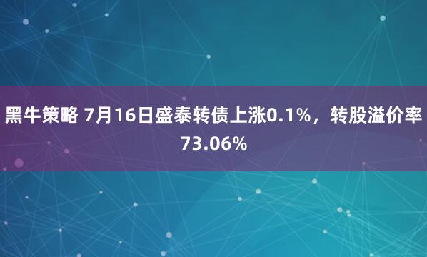 黑牛策略 7月16日盛泰转债上涨0.1%，转股溢价率73.06%