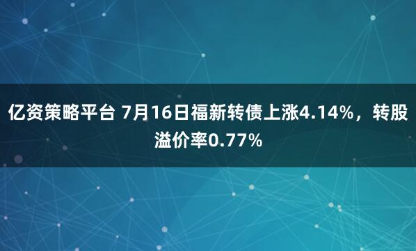 亿资策略平台 7月16日福新转债上涨4.14%，转股溢价率0.77%