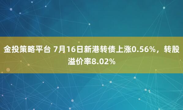 金投策略平台 7月16日新港转债上涨0.56%，转股溢价率8.02%