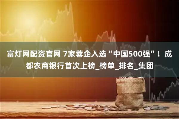 富灯网配资官网 7家蓉企入选“中国500强”！成都农商银行首次上榜_榜单_排名_集团
