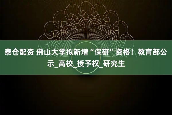泰仓配资 佛山大学拟新增“保研”资格！教育部公示_高校_授予权_研究生