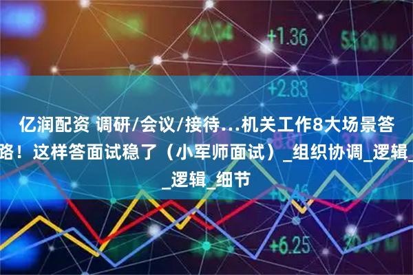 亿润配资 调研/会议/接待…机关工作8大场景答题思路！这样答面试稳了（小军师面试）_组织协调_逻辑_细节