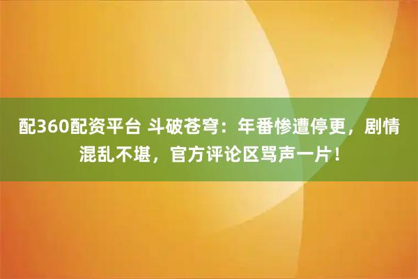 配360配资平台 斗破苍穹：年番惨遭停更，剧情混乱不堪，官方评论区骂声一片！