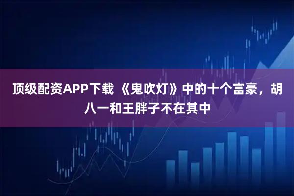 顶级配资APP下载 《鬼吹灯》中的十个富豪，胡八一和王胖子不在其中