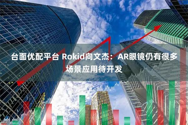台面优配平台 Rokid向文杰:AR眼镜仍有很多场景应用待开发
