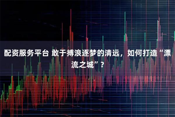 配资服务平台 敢于搏浪逐梦的清远,如何打造“漂流之城”?
