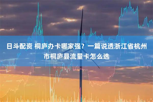 日斗配资 桐庐办卡哪家强？一篇说透浙江省杭州市桐庐县流量卡怎么选