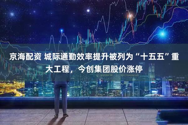京海配资 城际通勤效率提升被列为“十五五”重大工程，今创集团股价涨停
